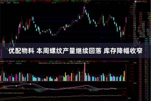 优配物料 本周螺纹产量继续回落 库存降幅收窄