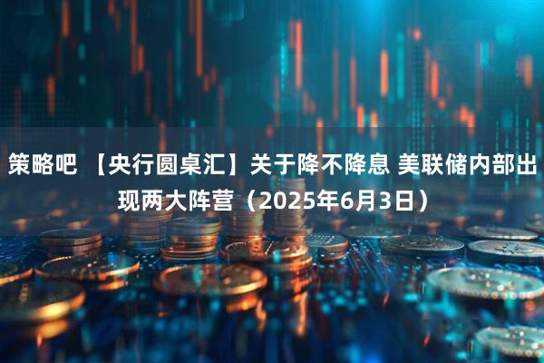 策略吧 【央行圆桌汇】关于降不降息 美联储内部出现两大阵营（2025年6月3日）