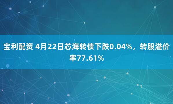 宝利配资 4月22日芯海转债下跌0.04%，转股溢价率77.61%