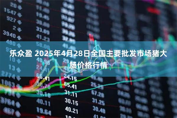 乐众盈 2025年4月28日全国主要批发市场猪大肠价格行情