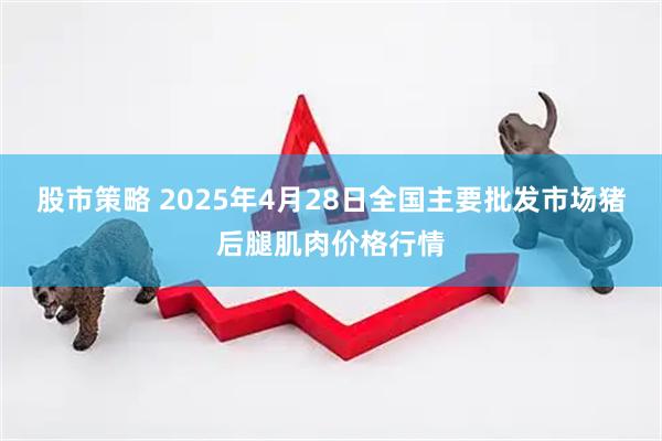 股市策略 2025年4月28日全国主要批发市场猪后腿肌肉价格行情