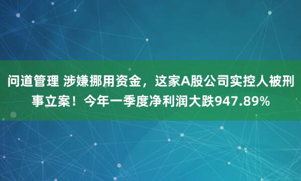 问道管理 涉嫌挪用资金,这家A股公司实控人被刑事立案!今年一季度净利润大跌947.89%