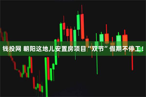 钱投网 朝阳这地儿安置房项目“双节”假期不停工!