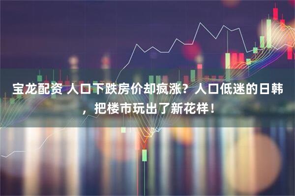 宝龙配资 人口下跌房价却疯涨?人口低迷的日韩,把楼市玩出了新花样!