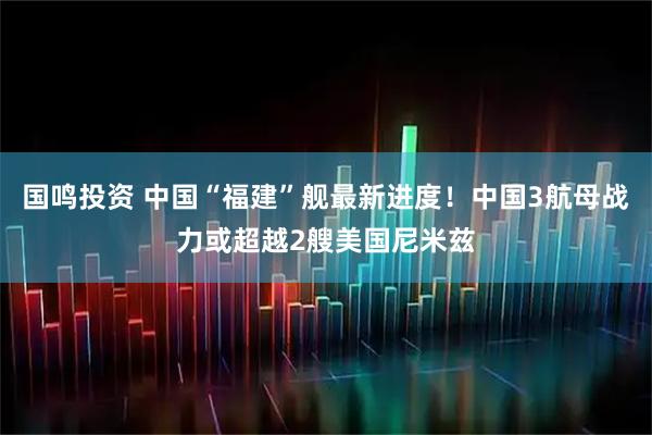 国鸣投资 中国“福建”舰最新进度!中国3航母战力或超越2艘美国尼米兹