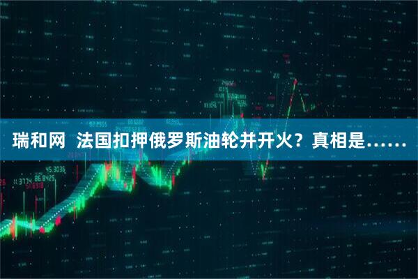 瑞和网 法国扣押俄罗斯油轮并开火?真相是……