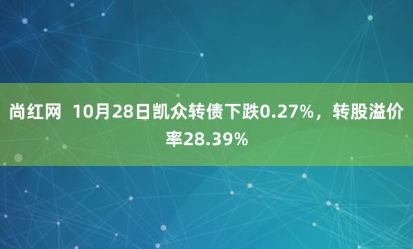 尚红网 10月28日凯众转债下跌0.27%,转股溢价率28.39%