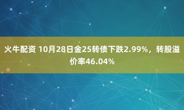 火牛配资 10月28日金25转债下跌2.99%,转股溢价率46.04%