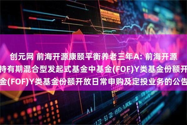 创元网 前海开源康颐平衡养老三年A: 前海开源康颐平衡养老目标三年持有期混合型发起式基金中基金(FOF)Y类基金份额开放日常申购及定投业务的公告