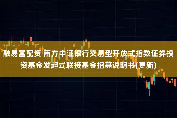 融易富配资 南方中证银行交易型开放式指数证券投资基金发起式联接基金招募说明书(更新)