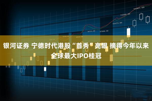 银河证券 宁德时代港股“首秀”亮眼 摘得今年以来全球最大IPO桂冠