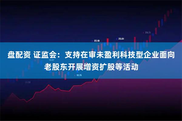 盘配资 证监会：支持在审未盈利科技型企业面向老股东开展增资扩股等活动