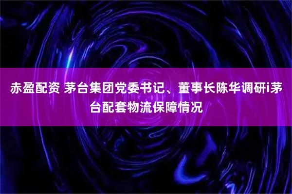赤盈配资 茅台集团党委书记、董事长陈华调研i茅台配套物流保障情况