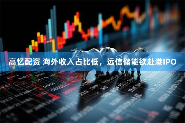 高忆配资 海外收入占比低，远信储能欲赴港IPO