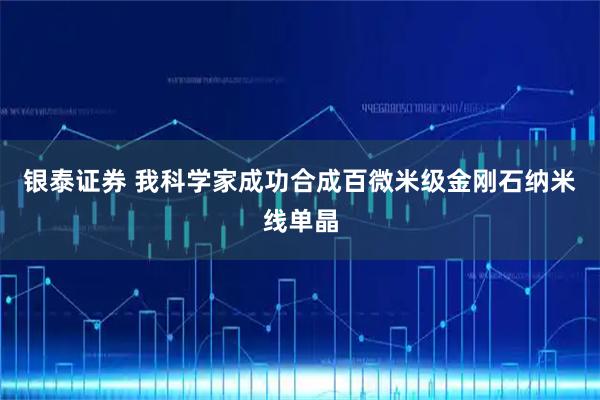 银泰证券 我科学家成功合成百微米级金刚石纳米线单晶