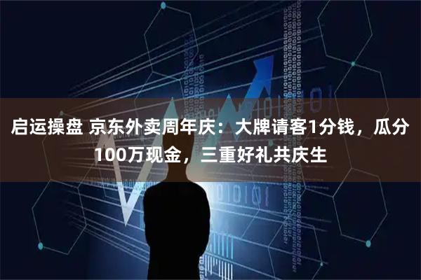 启运操盘 京东外卖周年庆：大牌请客1分钱，瓜分100万现金，三重好礼共庆生