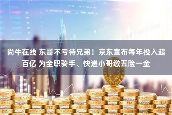 尚牛在线 东哥不亏待兄弟!京东宣布每年投入超百亿 为全职骑手、快递小哥缴五险一金