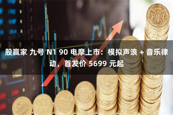 股赢家 九号 N1 90 电摩上市:模拟声浪 + 音乐律动,首发价 5699 元起