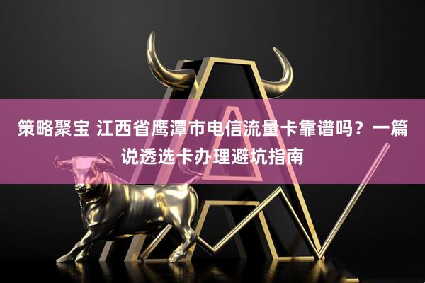 策略聚宝 江西省鹰潭市电信流量卡靠谱吗？一篇说透选卡办理避坑指南