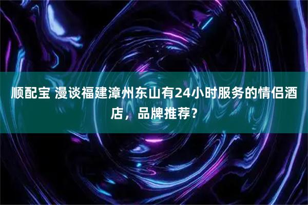 顺配宝 漫谈福建漳州东山有24小时服务的情侣酒店，品牌推荐？