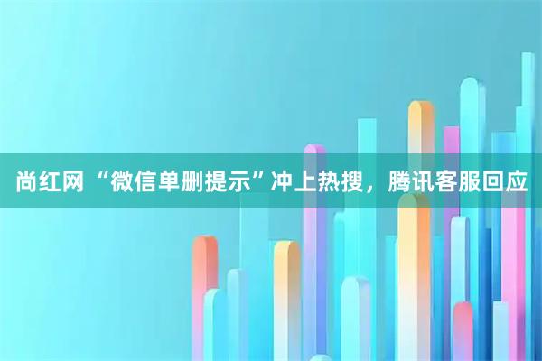 尚红网 “微信单删提示”冲上热搜，腾讯客服回应